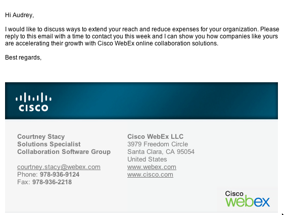 Hi Audrey, 

I would like to discuss ways to extend your reach and reduce expenses for your organization. Please reply to this email with a time to contact you this week and I can show you how companies like yours are accelerating their growth with Cisco WebEx online collaboration solutions.

Best regards,

Courtney Stacy
Solutions Specialist
Collaboration Software Group

courtney.stacy@webex.com
Phone: 978-936-9124
Fax: 978-936-2218

Cisco WebEx LLC
3979 Freedom Circle
Santa Clara, CA 95054
United States
www.webex.com
www.cisco.com


 Think before you print.
This e-mail may contain confidential and privileged material for the sole use of the intended recipient. Any review, use, distribution or disclosure by others is strictly prohibited. If you are not the intended recipient (or authorized to receive for the recipient), please contact the sender by reply e-mail and delete all copies of this message.